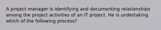 A project manager is identifying and documenting relationships among the project activities of an IT project. He is undertaking which of the following process?