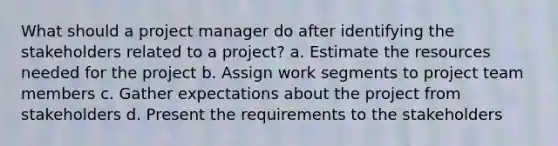 What should a project manager do after identifying the stakeholders related to a project? a. Estimate the resources needed for the project b. Assign work segments to project team members c. Gather expectations about the project from stakeholders d. Present the requirements to the stakeholders