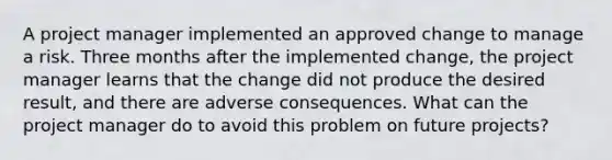 A project manager implemented an approved change to manage a risk. Three months after the implemented change, the project manager learns that the change did not produce the desired result, and there are adverse consequences. What can the project manager do to avoid this problem on future projects?