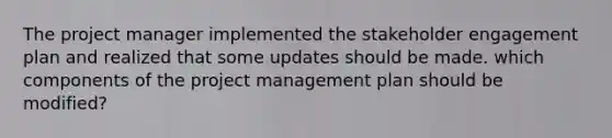 The project manager implemented the stakeholder engagement plan and realized that some updates should be made. which components of the project management plan should be modified?