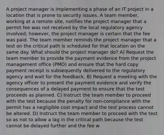 A project manager is implementing a phase of an IT project in a location that is prone to security issues. A team member, working at a remote site, notifies the project manager that a permit fee was not received by the local regulatory agency involved; however, the project manager is certain that the fee was paid. The team member reminds the project manager that a test on the critical path is scheduled for that location on the same day. What should the project manager do? A) Request the team member to provide the payment evidence from the project management office (PMO) and ensure that the hard copy payment receipt is subsequently delivered to the regulatory agency and wait for the feedback. B) Request a meeting with the agency officer to present the payment evidence and verify the consequences of a delayed payment to ensure that the test proceeds as planned. C) Instruct the team member to proceed with the test because the penalty for non-compliance with the permit has a negligible cost impact and the test process cannot be altered. D) Instruct the team member to proceed with the test so as not to allow a lag in the critical path because the test cannot be delayed further and the fee w