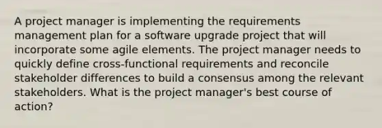 A project manager is implementing the requirements management plan for a software upgrade project that will incorporate some agile elements. The project manager needs to quickly define cross-functional requirements and reconcile stakeholder differences to build a consensus among the relevant stakeholders. What is the project manager's best course of action?