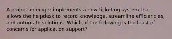 A project manager implements a new ticketing system that allows the helpdesk to record knowledge, streamline efficiencies, and automate solutions. Which of the following is the least of concerns for application support?