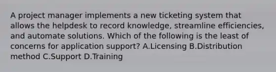 A project manager implements a new ticketing system that allows the helpdesk to record knowledge, streamline efficiencies, and automate solutions. Which of the following is the least of concerns for application support? A.Licensing B.Distribution method C.Support D.Training