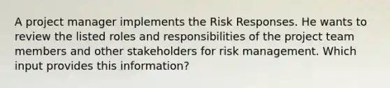 A project manager implements the Risk Responses. He wants to review the listed roles and responsibilities of the project team members and other stakeholders for risk management. Which input provides this information?