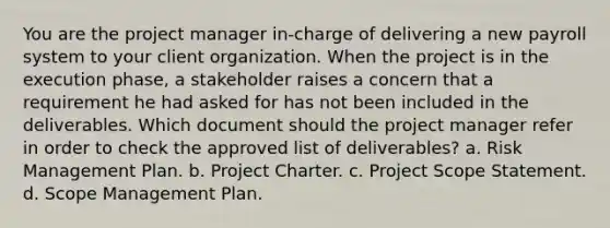 You are the project manager in-charge of delivering a new payroll system to your client organization. When the project is in the execution phase, a stakeholder raises a concern that a requirement he had asked for has not been included in the deliverables. Which document should the project manager refer in order to check the approved list of deliverables? a. Risk Management Plan. b. Project Charter. c. Project Scope Statement. d. Scope Management Plan.