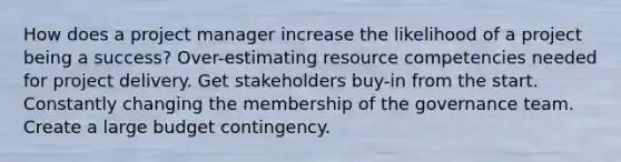 How does a project manager increase the likelihood of a project being a success? Over-estimating resource competencies needed for project delivery. Get stakeholders buy-in from the start. Constantly changing the membership of the governance team. Create a large budget contingency.