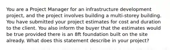 You are a Project Manager for an infrastructure development project, and the project involves building a multi-storey building. You have submitted your project estimates for cost and duration to the client. You also inform the buyer that the estimates would be true provided there is an 8ft foundation built on the site already. What does this statement describe in your project?