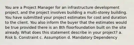 You are a Project Manager for an infrastructure development project, and the project involves building a multi-storey building. You have submitted your project estimates for cost and duration to the client. You also inform the buyer that the estimates would be true provided there is an 8th floorfoundation built on the site already. What does this statement describe in your project? a. Risk b. Constraint c. Assumption d. Mandatory Dependency