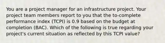 You are a project manager for an infrastructure project. Your project team members report to you that the to-complete performance index (TCPI) is 0.9 based on the budget at completion (BAC). Which of the following is true regarding your project's current situation as reflected by this TCPI value?