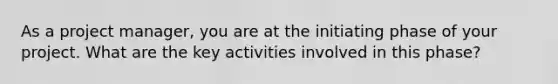 As a project manager, you are at the initiating phase of your project. What are the key activities involved in this phase?