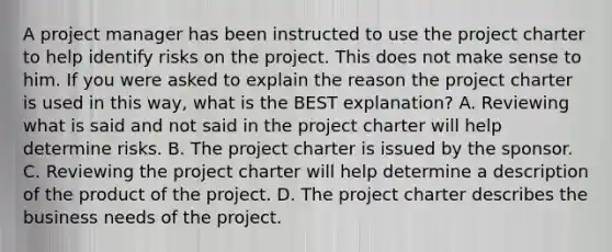 A project manager has been instructed to use the project charter to help identify risks on the project. This does not make sense to him. If you were asked to explain the reason the project charter is used in this way, what is the BEST explanation? A. Reviewing what is said and not said in the project charter will help determine risks. B. The project charter is issued by the sponsor. C. Reviewing the project charter will help determine a description of the product of the project. D. The project charter describes the business needs of the project.