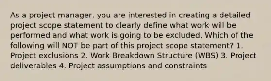 As a project manager, you are interested in creating a detailed project scope statement to clearly define what work will be performed and what work is going to be excluded. Which of the following will NOT be part of this project scope statement? 1. Project exclusions 2. Work Breakdown Structure (WBS) 3. Project deliverables 4. Project assumptions and constraints