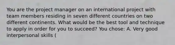 You are the project manager on an international project with team members residing in seven different countries on two different continents. What would be the best tool and technique to apply in order for you to succeed? You chose: A. Very good interpersonal skills (