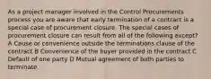 As a project manager involved in the Control Procurements process you are aware that early termination of a contract is a special case of procurement closure. The special cases of procurement closure can result from all of the following except? A Cause or convenience outside the terminations clause of the contract B Convenience of the buyer provided in the contract C Default of one party D Mutual agreement of both parties to terminate