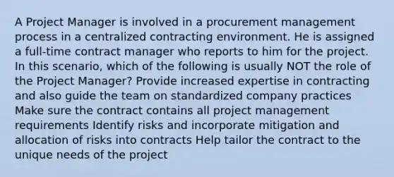 A Project Manager is involved in a procurement management process in a centralized contracting environment. He is assigned a full-time contract manager who reports to him for the project. In this scenario, which of the following is usually NOT the role of the Project Manager? Provide increased expertise in contracting and also guide the team on standardized company practices Make sure the contract contains all project management requirements Identify risks and incorporate mitigation and allocation of risks into contracts Help tailor the contract to the unique needs of the project