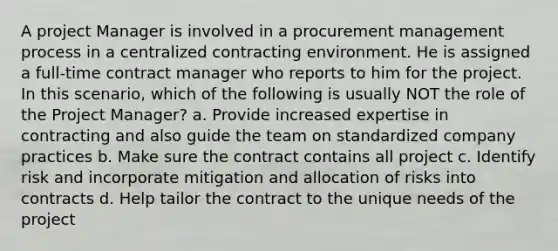 A project Manager is involved in a procurement management process in a centralized contracting environment. He is assigned a full-time contract manager who reports to him for the project. In this scenario, which of the following is usually NOT the role of the Project Manager? a. Provide increased expertise in contracting and also guide the team on standardized company practices b. Make sure the contract contains all project c. Identify risk and incorporate mitigation and allocation of risks into contracts d. Help tailor the contract to the unique needs of the project