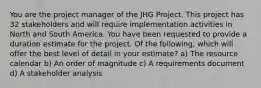 You are the project manager of the JHG Project. This project has 32 stakeholders and will require implementation activities in North and South America. You have been requested to provide a duration estimate for the project. Of the following, which will offer the best level of detail in your estimate? a) The resource calendar b) An order of magnitude c) A requirements document d) A stakeholder analysis