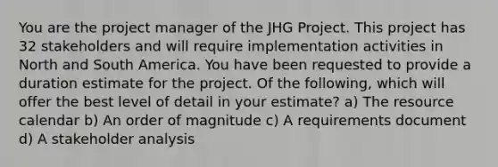 You are the project manager of the JHG Project. This project has 32 stakeholders and will require implementation activities in North and South America. You have been requested to provide a duration estimate for the project. Of the following, which will offer the best level of detail in your estimate? a) The resource calendar b) An order of magnitude c) A requirements document d) A stakeholder analysis