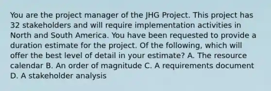 You are the project manager of the JHG Project. This project has 32 stakeholders and will require implementation activities in North and South America. You have been requested to provide a duration estimate for the project. Of the following, which will offer the best level of detail in your estimate? A. The resource calendar B. An order of magnitude C. A requirements document D. A stakeholder analysis