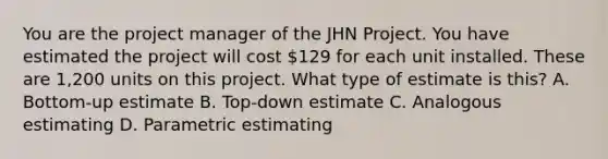 You are the project manager of the JHN Project. You have estimated the project will cost 129 for each unit installed. These are 1,200 units on this project. What type of estimate is this? A. Bottom-up estimate B. Top-down estimate C. Analogous estimating D. Parametric estimating