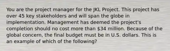 You are the project manager for the JKL Project. This project has over 45 key stakeholders and will span the globe in implementation. Management has deemed the project's completion should no cost more than 34 million. Because of the global concern, the final budget must be in U.S. dollars. This is an example of which of the following?