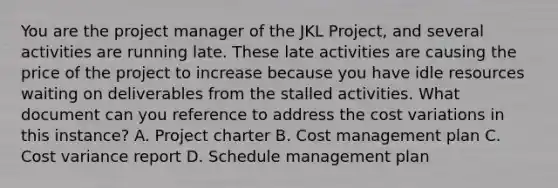 You are the project manager of the JKL Project, and several activities are running late. These late activities are causing the price of the project to increase because you have idle resources waiting on deliverables from the stalled activities. What document can you reference to address the cost variations in this instance? A. Project charter B. Cost management plan C. Cost variance report D. Schedule management plan