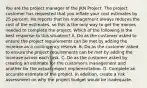 You are the project manager of the JKN Project. The project customer has requested that you inflate your cost estimates by 25 percent. He reports that his management always reduces the cost of the estimates, so this is the only way to get the monies needed to complete the project. Which of the following is the best response to this situation? A. Do as the customer asked to ensure the project requirements can be met by adding the increase as a contingency reserve. B. Do as the customer asked to ensure the project requirements can be met by adding the increase across each task. C. Do as the customer asked by creating an estimate for the customer's management and another for the actual project implementation. D. Complete an accurate estimate of the project. In addition, create a risk assessment on why the project budget would be inadequate.