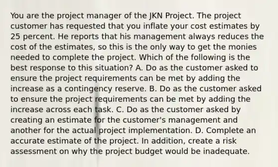 You are the project manager of the JKN Project. The project customer has requested that you inflate your cost estimates by 25 percent. He reports that his management always reduces the cost of the estimates, so this is the only way to get the monies needed to complete the project. Which of the following is the best response to this situation? A. Do as the customer asked to ensure the project requirements can be met by adding the increase as a contingency reserve. B. Do as the customer asked to ensure the project requirements can be met by adding the increase across each task. C. Do as the customer asked by creating an estimate for the customer's management and another for the actual project implementation. D. Complete an accurate estimate of the project. In addition, create a risk assessment on why the project budget would be inadequate.