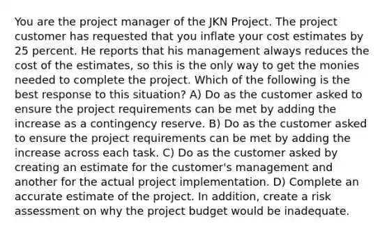 You are the project manager of the JKN Project. The project customer has requested that you inflate your cost estimates by 25 percent. He reports that his management always reduces the cost of the estimates, so this is the only way to get the monies needed to complete the project. Which of the following is the best response to this situation? A) Do as the customer asked to ensure the project requirements can be met by adding the increase as a contingency reserve. B) Do as the customer asked to ensure the project requirements can be met by adding the increase across each task. C) Do as the customer asked by creating an estimate for the customer's management and another for the actual project implementation. D) Complete an accurate estimate of the project. In addition, create a risk assessment on why the project budget would be inadequate.