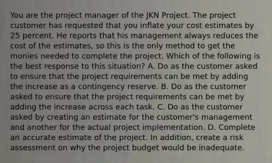 You are the project manager of the JKN Project. The project customer has requested that you inflate your cost estimates by 25 percent. He reports that his management always reduces the cost of the estimates, so this is the only method to get the monies needed to complete the project. Which of the following is the best response to this situation? A. Do as the customer asked to ensure that the project requirements can be met by adding the increase as a contingency reserve. B. Do as the customer asked to ensure that the project requirements can be met by adding the increase across each task. C. Do as the customer asked by creating an estimate for the customer's management and another for the actual project implementation. D. Complete an accurate estimate of the project. In addition, create a risk assessment on why the project budget would be inadequate.