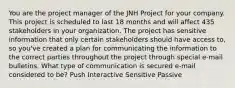 You are the project manager of the JNH Project for your company. This project is scheduled to last 18 months and will affect 435 stakeholders in your organization. The project has sensitive information that only certain stakeholders should have access to, so you've created a plan for communicating the information to the correct parties throughout the project through special e-mail bulletins. What type of communication is secured e-mail considered to be? Push Interactive Sensitive Passive