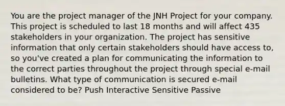 You are the project manager of the JNH Project for your company. This project is scheduled to last 18 months and will affect 435 stakeholders in your organization. The project has sensitive information that only certain stakeholders should have access to, so you've created a plan for communicating the information to the correct parties throughout the project through special e-mail bulletins. What type of communication is secured e-mail considered to be? Push Interactive Sensitive Passive