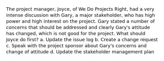 The project manager, Joyce, of We Do Projects Right, had a very intense discussion with Gary, a major stakeholder, who has high power and high interest on the project. Gary stated a number of concerns that should be addressed and clearly Gary's attitude has changed, which is not good for the project. What should Joyce do first? a. Update the issue log b. Create a change request c. Speak with the project sponsor about Gary's concerns and change of attitude d. Update the stakeholder management plan