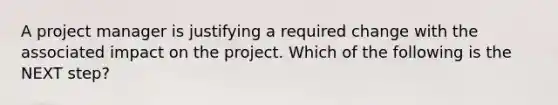 A project manager is justifying a required change with the associated impact on the project. Which of the following is the NEXT step?