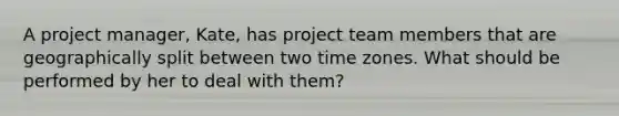 A project manager, Kate, has project team members that are geographically split between two time zones. What should be performed by her to deal with them?