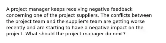 A project manager keeps receiving negative feedback concerning one of the project suppliers. The conflicts between the project team and the supplier's team are getting worse recently and are starting to have a negative impact on the project. What should the project manager do next?