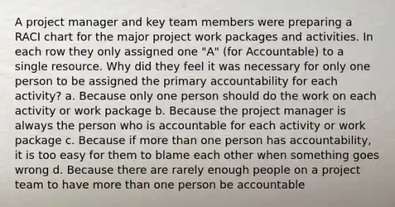 A project manager and key team members were preparing a RACI chart for the major project work packages and activities. In each row they only assigned one "A" (for Accountable) to a single resource. Why did they feel it was necessary for only one person to be assigned the primary accountability for each activity? a. Because only one person should do the work on each activity or work package b. Because the project manager is always the person who is accountable for each activity or work package c. Because if more than one person has accountability, it is too easy for them to blame each other when something goes wrong d. Because there are rarely enough people on a project team to have more than one person be accountable