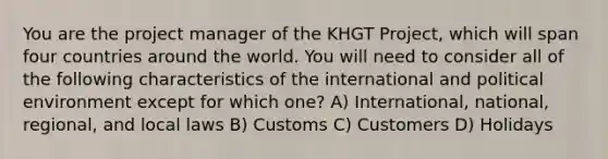 You are the project manager of the KHGT Project, which will span four countries around the world. You will need to consider all of the following characteristics of the international and political environment except for which one? A) International, national, regional, and local laws B) Customs C) Customers D) Holidays