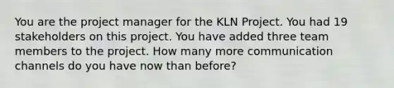 You are the project manager for the KLN Project. You had 19 stakeholders on this project. You have added three team members to the project. How many more communication channels do you have now than before?