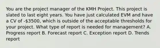 You are the project manager of the KMH Project. This project is slated to last eight years. You have just calculated EVM and have a CV of -3500, which is outside of the acceptable thresholds for your project. What type of report is needed for management? A. Progress report B. Forecast report C. Exception report D. Trends report