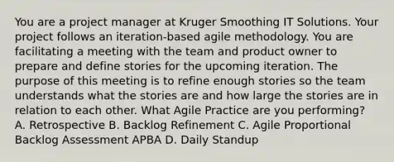 You are a project manager at Kruger Smoothing IT Solutions. Your project follows an iteration-based agile methodology. You are facilitating a meeting with the team and product owner to prepare and define stories for the upcoming iteration. The purpose of this meeting is to refine enough stories so the team understands what the stories are and how large the stories are in relation to each other. What Agile Practice are you performing? A. Retrospective B. Backlog Refinement C. Agile Proportional Backlog Assessment APBA D. Daily Standup