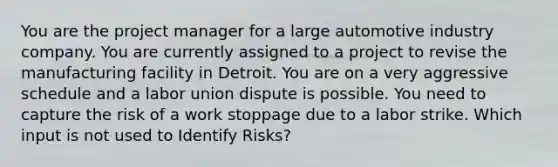 You are the project manager for a large automotive industry company. You are currently assigned to a project to revise the manufacturing facility in Detroit. You are on a very aggressive schedule and a labor union dispute is possible. You need to capture the risk of a work stoppage due to a labor strike. Which input is not used to Identify Risks?