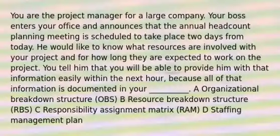 You are the project manager for a large company. Your boss enters your office and announces that the annual headcount planning meeting is scheduled to take place two days from today. He would like to know what resources are involved with your project and for how long they are expected to work on the project. You tell him that you will be able to provide him with that information easily within the next hour, because all of that information is documented in your __________. A Organizational breakdown structure (OBS) B Resource breakdown structure (RBS) C Responsibility assignment matrix (RAM) D Staffing management plan