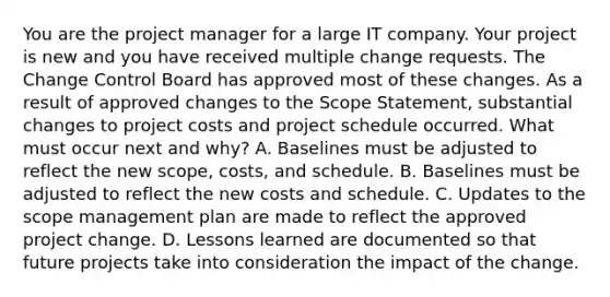 You are the project manager for a large IT company. Your project is new and you have received multiple change requests. The Change Control Board has approved most of these changes. As a result of approved changes to the Scope Statement, substantial changes to project costs and project schedule occurred. What must occur next and why? A. Baselines must be adjusted to reflect the new scope, costs, and schedule. B. Baselines must be adjusted to reflect the new costs and schedule. C. Updates to the scope management plan are made to reflect the approved project change. D. Lessons learned are documented so that future projects take into consideration the impact of the change.