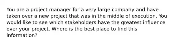 You are a project manager for a very large company and have taken over a new project that was in the middle of execution. You would like to see which stakeholders have the greatest influence over your project. Where is the best place to find this information?