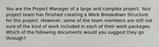 You are the Project Manager of a large and complex project. Your project team has finished creating a Work Breakdown Structure for the project. However, some of the team members are still not sure of the kind of work included in each of their work packages. Which of the following documents would you suggest they go through?