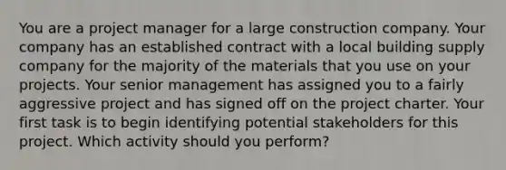 You are a project manager for a large construction company. Your company has an established contract with a local building supply company for the majority of the materials that you use on your projects. Your senior management has assigned you to a fairly aggressive project and has signed off on the project charter. Your first task is to begin identifying potential stakeholders for this project. Which activity should you perform?