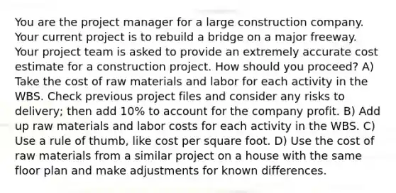 You are the project manager for a large construction company. Your current project is to rebuild a bridge on a major freeway. Your project team is asked to provide an extremely accurate cost estimate for a construction project. How should you proceed? A) Take the cost of raw materials and labor for each activity in the WBS. Check previous project files and consider any risks to delivery; then add 10% to account for the company profit. B) Add up raw materials and labor costs for each activity in the WBS. C) Use a rule of thumb, like cost per square foot. D) Use the cost of raw materials from a similar project on a house with the same floor plan and make adjustments for known differences.