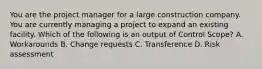 You are the project manager for a large construction company. You are currently managing a project to expand an existing facility. Which of the following is an output of Control Scope? A. Workarounds B. Change requests C. Transference D. Risk assessment